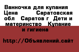 Ванночка для купания › Цена ­ 200 - Саратовская обл., Саратов г. Дети и материнство » Купание и гигиена   